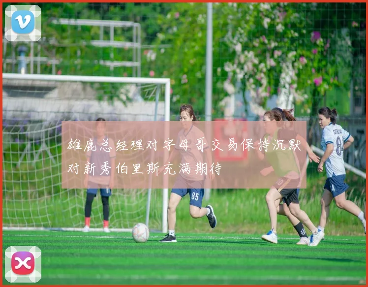 雄鹿总经理对字母哥交易保持沉默对新秀伯里斯充满期待